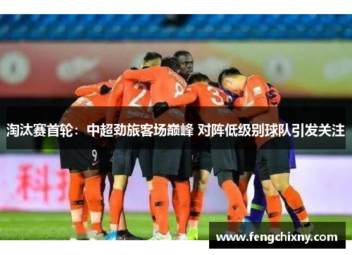 淘汰赛首轮：中超劲旅客场巅峰 对阵低级别球队引发关注
