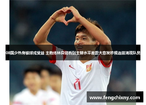 08国少热身输球或受益 主教练林良铭看到主替水平差距大愈发珍视选拔涌现队员