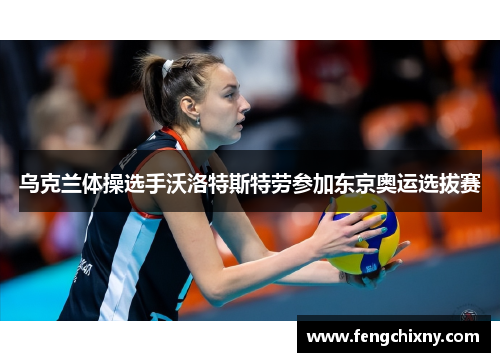 乌克兰体操选手沃洛特斯特劳参加东京奥运选拔赛